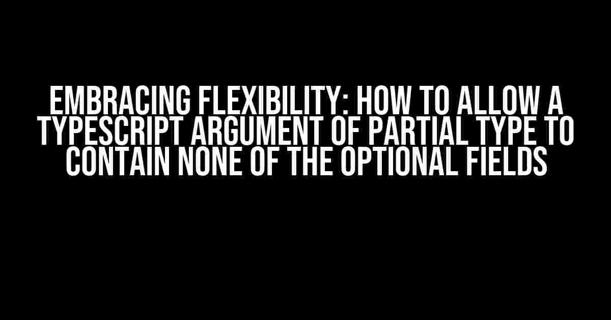 Embracing Flexibility: How to Allow a TypeScript Argument of Partial Type to Contain None of the Optional Fields